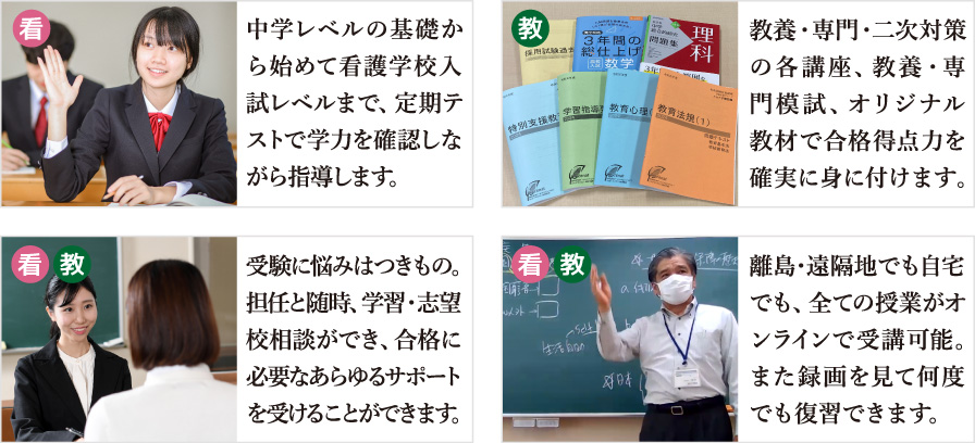 ・中学レベルの基礎から始めて看護学校入試レベルまで、定期テストで学力を確認しながら指導します。・教養・専門・二次対策の各講座、教養・専門模試、オリジナル教材で合格得点力を確実に身に付けます。・受験に悩みはつきもの。担任と随時、学習・志望校相談ができ、合格に必要なあらゆるサポートを受けることができます。・離島･遠隔地でも自宅でも、全ての授業がオンラインで受講可能。また録画を見て何度でも復習できます。