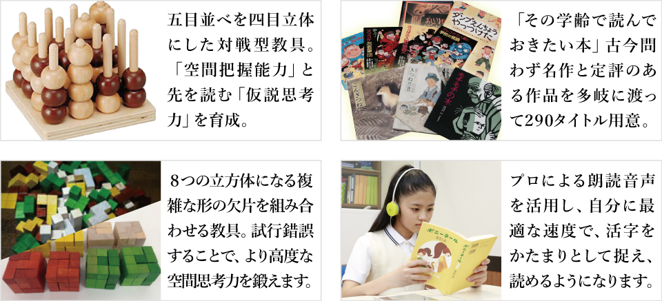 五目並べを四目立体にした対戦型教具。「空間把握能力」と先を読む「仮説思考力」を育成。「その学齢で読んでおきたい本」古今問わず名作と定評のある作品を多岐に渡って２９０タイトル用意。８つの立方体になる複雑な形の欠片を組み合わせる教具。試行錯誤することで、より高度な空間思考力を鍛えます。プロによる朗読音声を活用し、自分に最適な速度で、活字をかたまりとして捉え、読めるようになります。