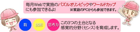 教室では、毎月Webで実施のパズルオリンピックやワールドカップにも参加できるよ！※家庭のPCからも参加できます。　数・図形・思考力、この３つの土台となる感覚的分野（センス）を育成します。